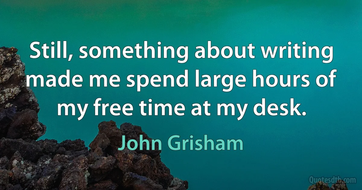 Still, something about writing made me spend large hours of my free time at my desk. (John Grisham)