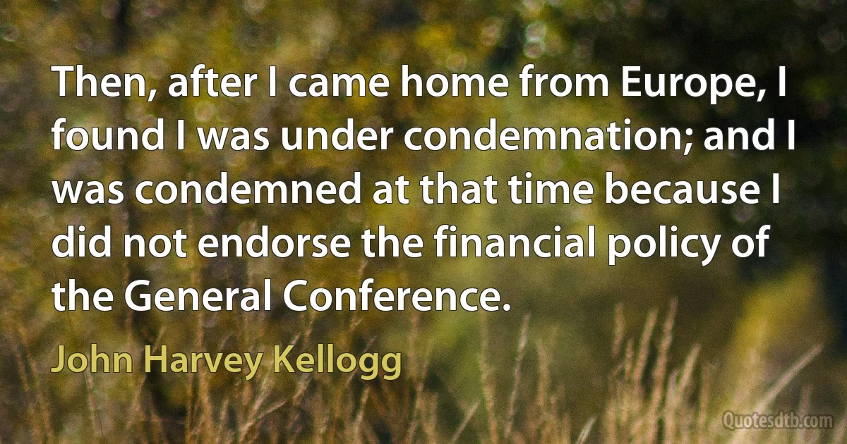 Then, after I came home from Europe, I found I was under condemnation; and I was condemned at that time because I did not endorse the financial policy of the General Conference. (John Harvey Kellogg)