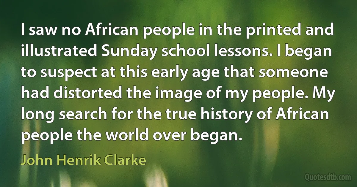 I saw no African people in the printed and illustrated Sunday school lessons. I began to suspect at this early age that someone had distorted the image of my people. My long search for the true history of African people the world over began. (John Henrik Clarke)