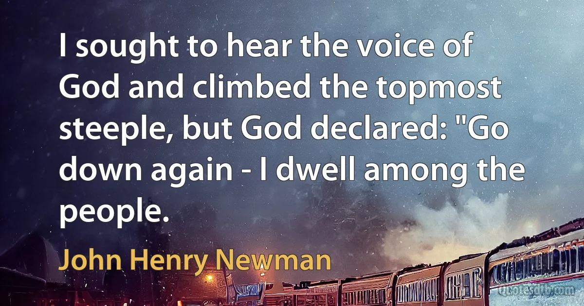 I sought to hear the voice of God and climbed the topmost steeple, but God declared: "Go down again - I dwell among the people. (John Henry Newman)