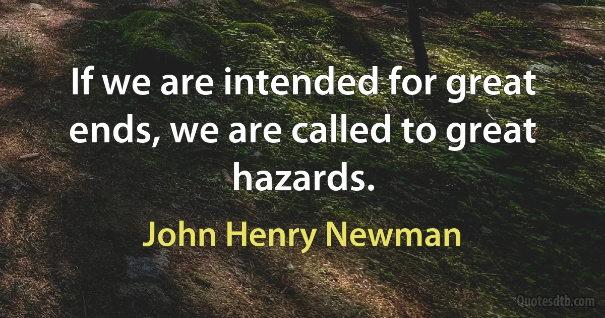 If we are intended for great ends, we are called to great hazards. (John Henry Newman)