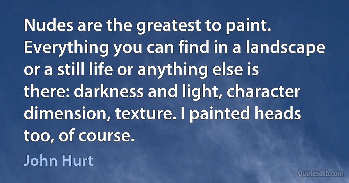 Nudes are the greatest to paint. Everything you can find in a landscape or a still life or anything else is there: darkness and light, character dimension, texture. I painted heads too, of course. (John Hurt)