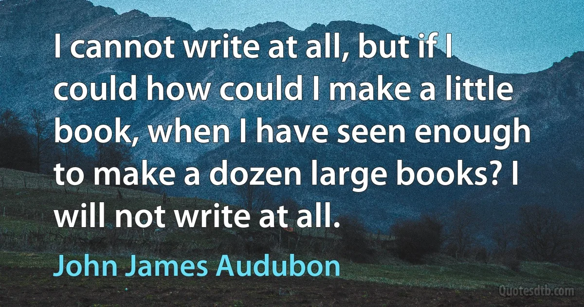 I cannot write at all, but if I could how could I make a little book, when I have seen enough to make a dozen large books? I will not write at all. (John James Audubon)