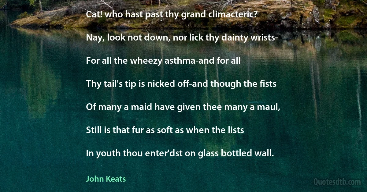 Cat! who hast past thy grand climacteric?

Nay, look not down, nor lick thy dainty wrists-

For all the wheezy asthma-and for all

Thy tail's tip is nicked off-and though the fists

Of many a maid have given thee many a maul,

Still is that fur as soft as when the lists

In youth thou enter'dst on glass bottled wall. (John Keats)