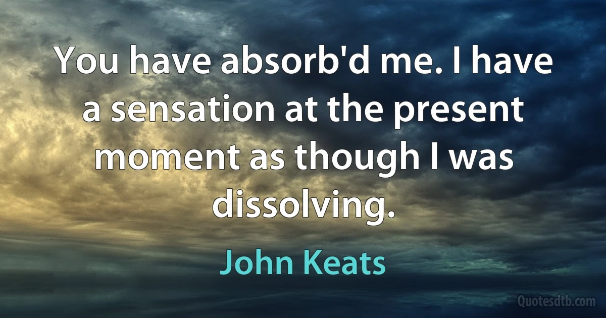 You have absorb'd me. I have a sensation at the present moment as though I was dissolving. (John Keats)