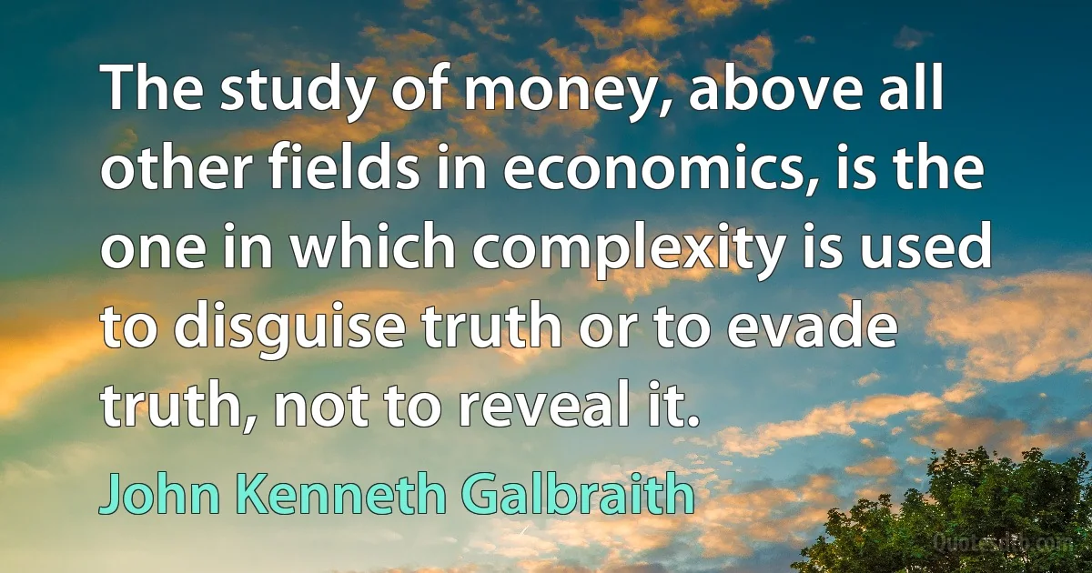 The study of money, above all other fields in economics, is the one in which complexity is used to disguise truth or to evade truth, not to reveal it. (John Kenneth Galbraith)