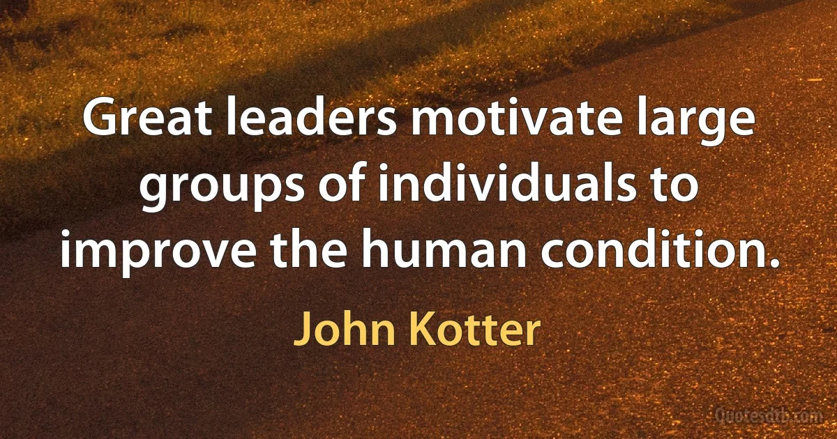 Great leaders motivate large groups of individuals to improve the human condition. (John Kotter)