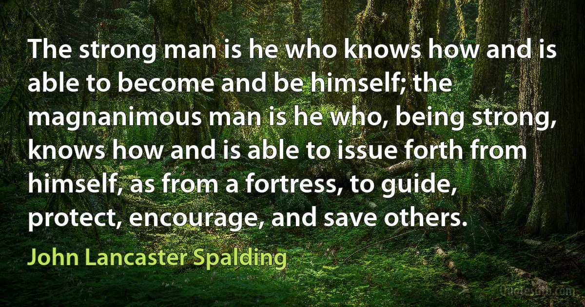 The strong man is he who knows how and is able to become and be himself; the magnanimous man is he who, being strong, knows how and is able to issue forth from himself, as from a fortress, to guide, protect, encourage, and save others. (John Lancaster Spalding)