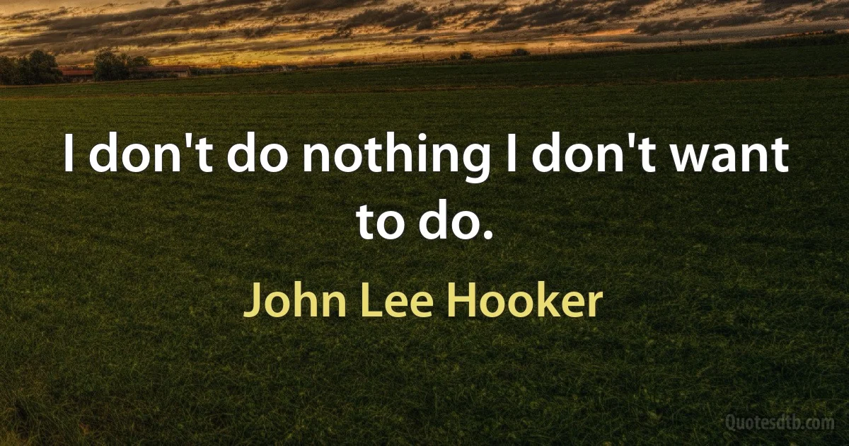 I don't do nothing I don't want to do. (John Lee Hooker)