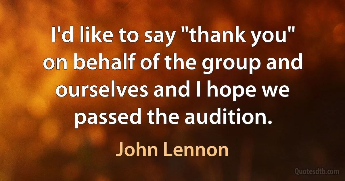 I'd like to say "thank you" on behalf of the group and ourselves and I hope we passed the audition. (John Lennon)