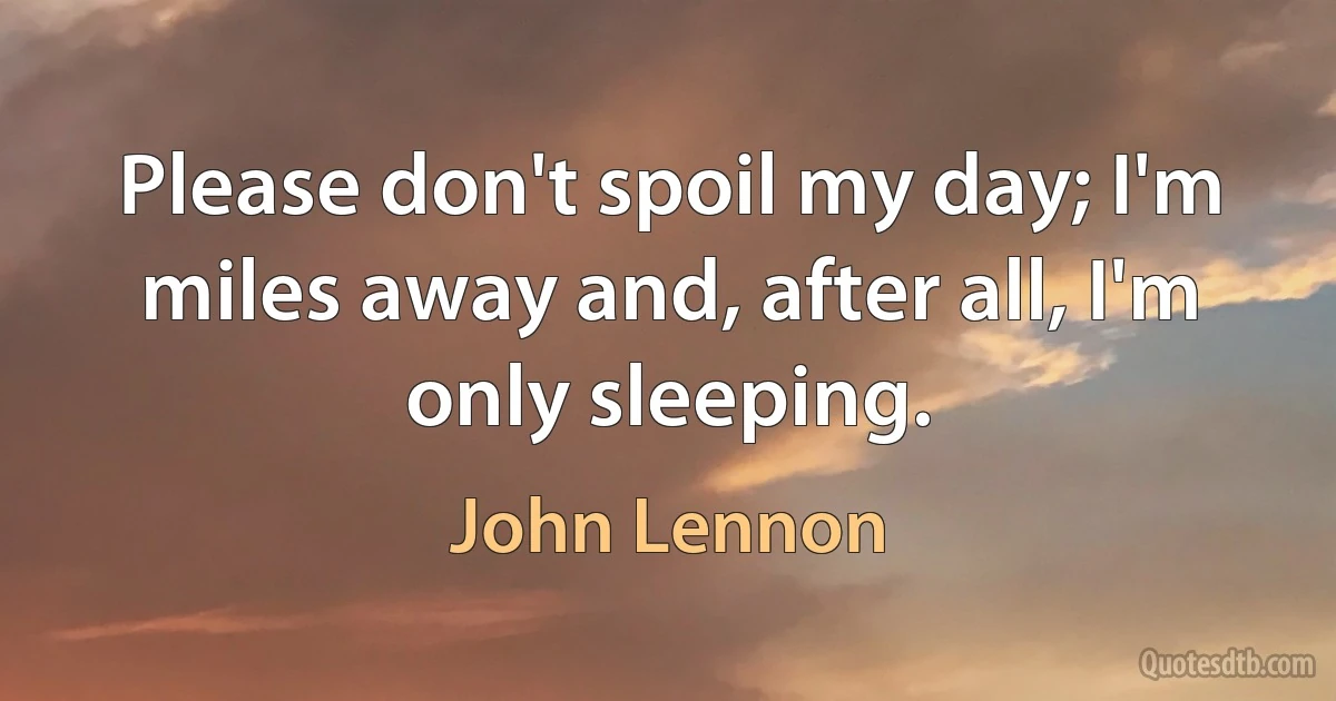 Please don't spoil my day; I'm miles away and, after all, I'm only sleeping. (John Lennon)