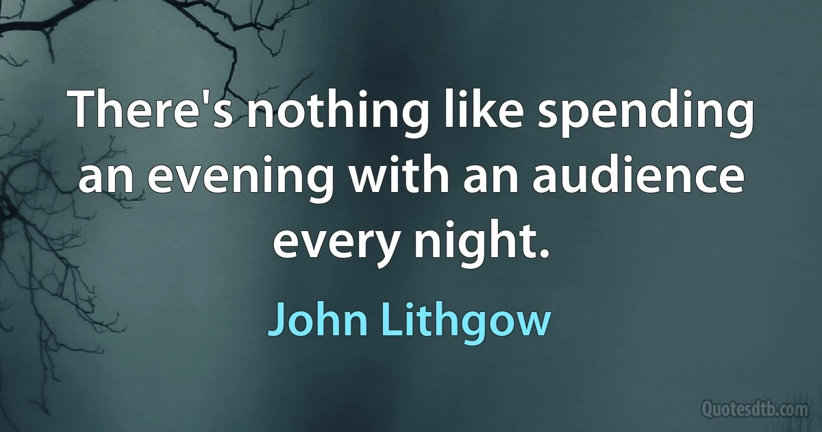 There's nothing like spending an evening with an audience every night. (John Lithgow)