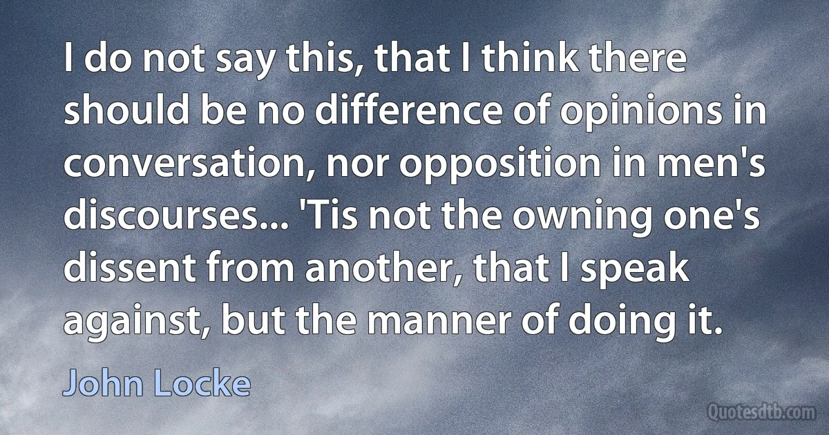 I do not say this, that I think there should be no difference of opinions in conversation, nor opposition in men's discourses... 'Tis not the owning one's dissent from another, that I speak against, but the manner of doing it. (John Locke)