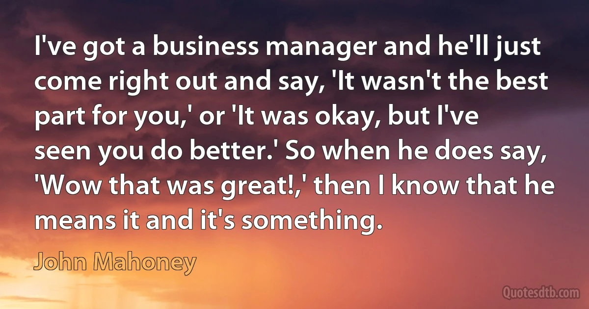 I've got a business manager and he'll just come right out and say, 'It wasn't the best part for you,' or 'It was okay, but I've seen you do better.' So when he does say, 'Wow that was great!,' then I know that he means it and it's something. (John Mahoney)