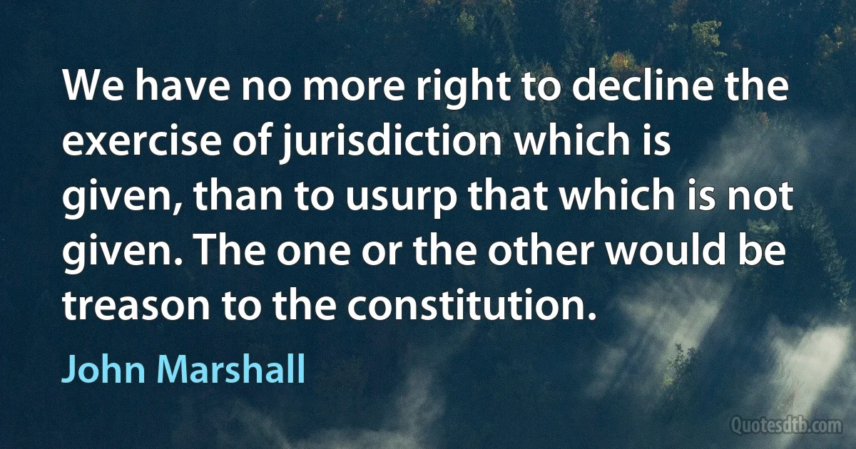 We have no more right to decline the exercise of jurisdiction which is given, than to usurp that which is not given. The one or the other would be treason to the constitution. (John Marshall)