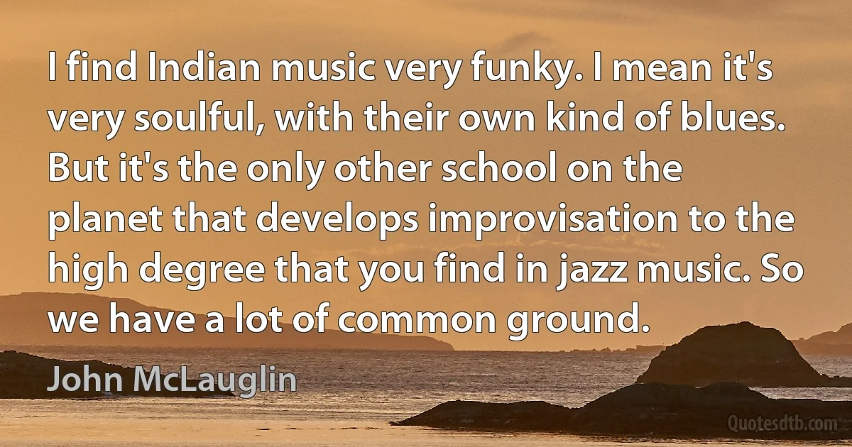 I find Indian music very funky. I mean it's very soulful, with their own kind of blues. But it's the only other school on the planet that develops improvisation to the high degree that you find in jazz music. So we have a lot of common ground. (John McLauglin)