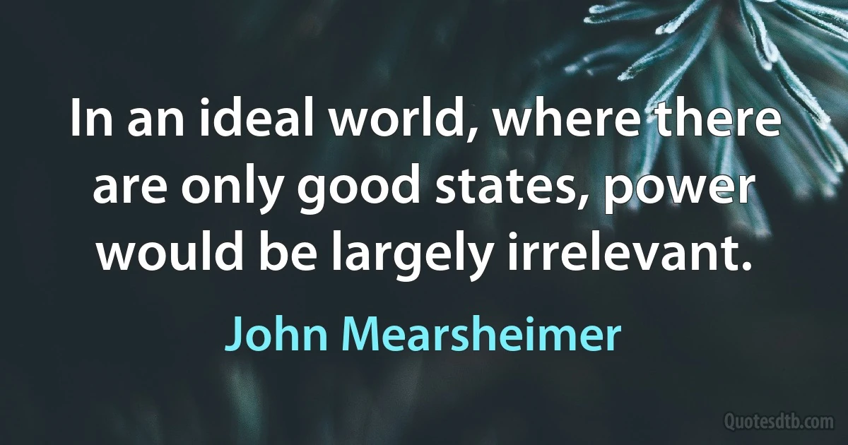 In an ideal world, where there are only good states, power would be largely irrelevant. (John Mearsheimer)