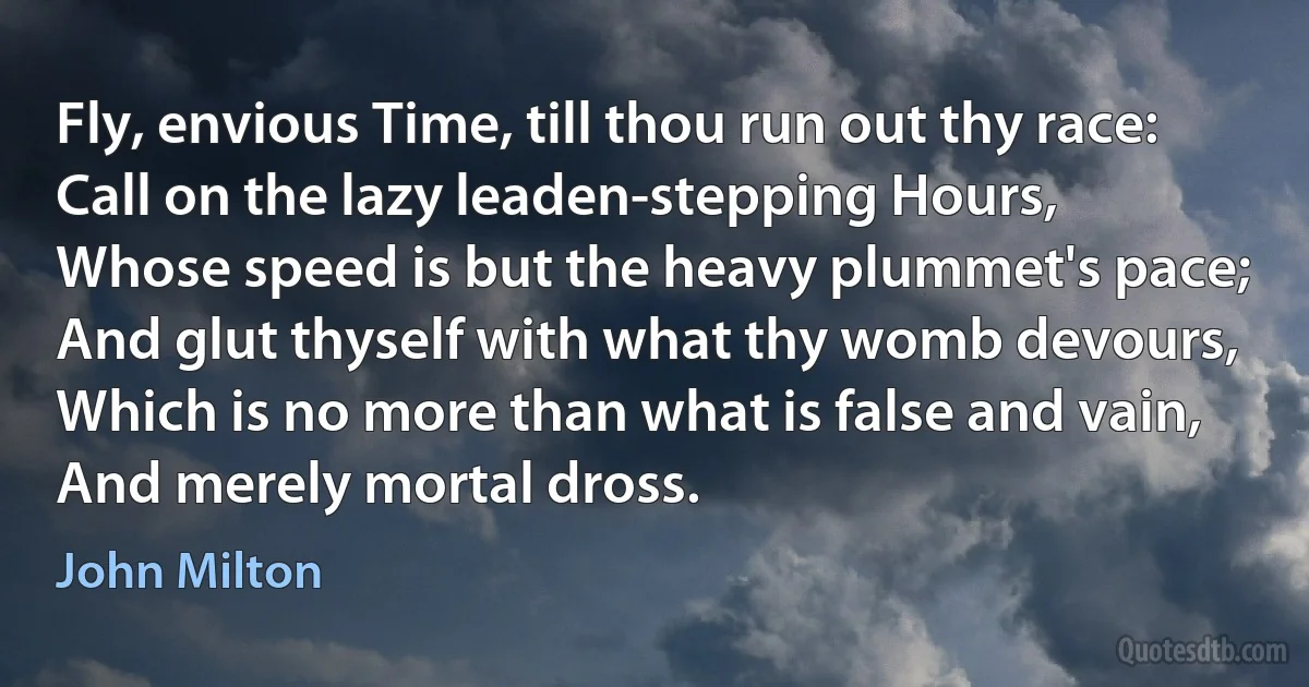 Fly, envious Time, till thou run out thy race:
Call on the lazy leaden-stepping Hours,
Whose speed is but the heavy plummet's pace;
And glut thyself with what thy womb devours,
Which is no more than what is false and vain,
And merely mortal dross. (John Milton)