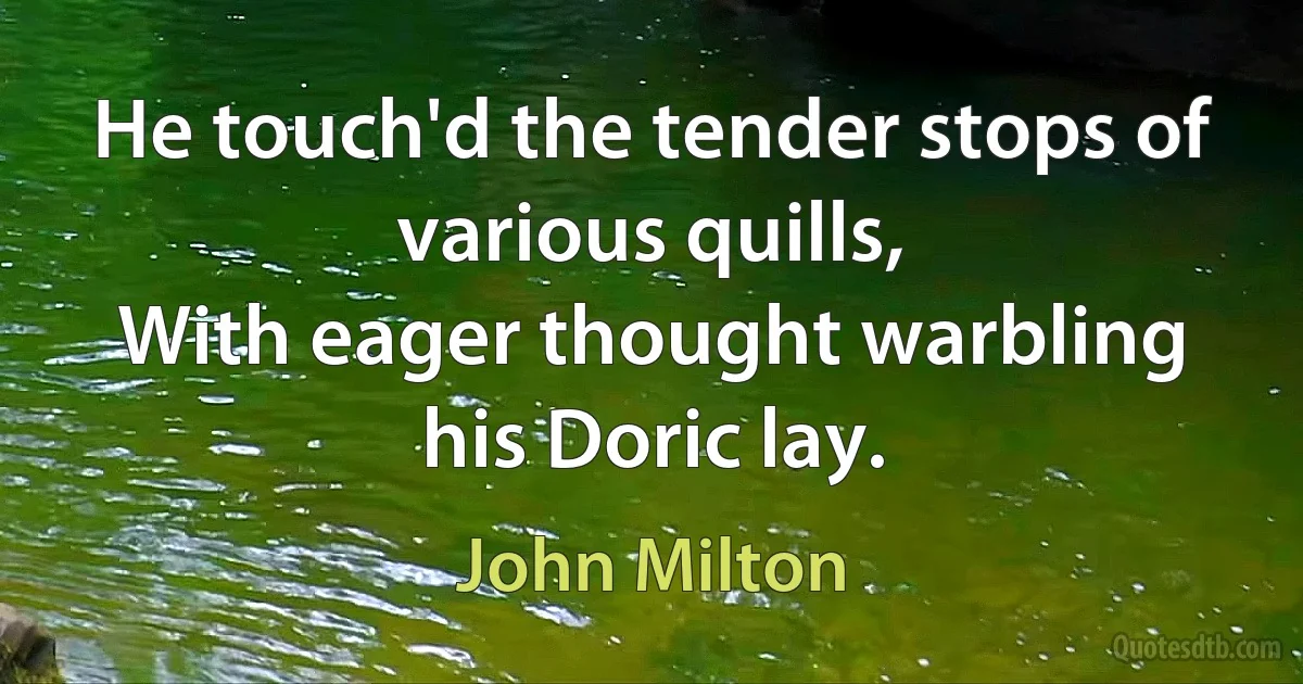 He touch'd the tender stops of various quills,
With eager thought warbling his Doric lay. (John Milton)