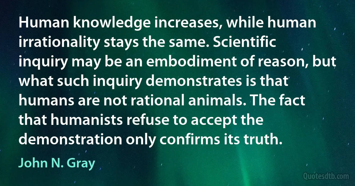 Human knowledge increases, while human irrationality stays the same. Scientific inquiry may be an embodiment of reason, but what such inquiry demonstrates is that humans are not rational animals. The fact that humanists refuse to accept the demonstration only confirms its truth. (John N. Gray)