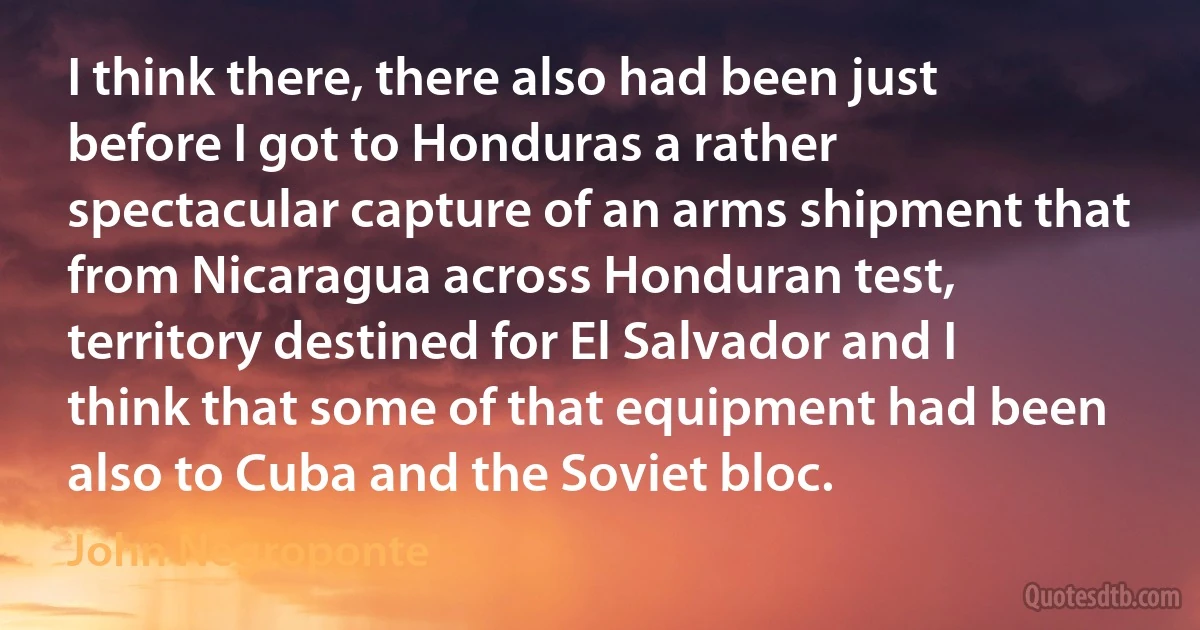 I think there, there also had been just before I got to Honduras a rather spectacular capture of an arms shipment that from Nicaragua across Honduran test, territory destined for El Salvador and I think that some of that equipment had been also to Cuba and the Soviet bloc. (John Negroponte)