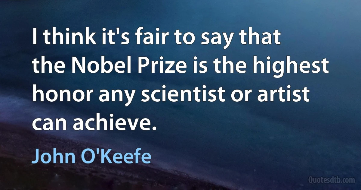 I think it's fair to say that the Nobel Prize is the highest honor any scientist or artist can achieve. (John O'Keefe)