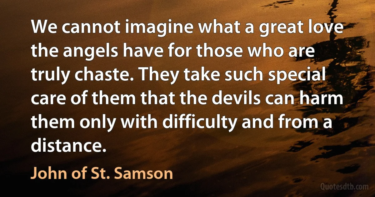 We cannot imagine what a great love the angels have for those who are truly chaste. They take such special care of them that the devils can harm them only with difficulty and from a distance. (John of St. Samson)