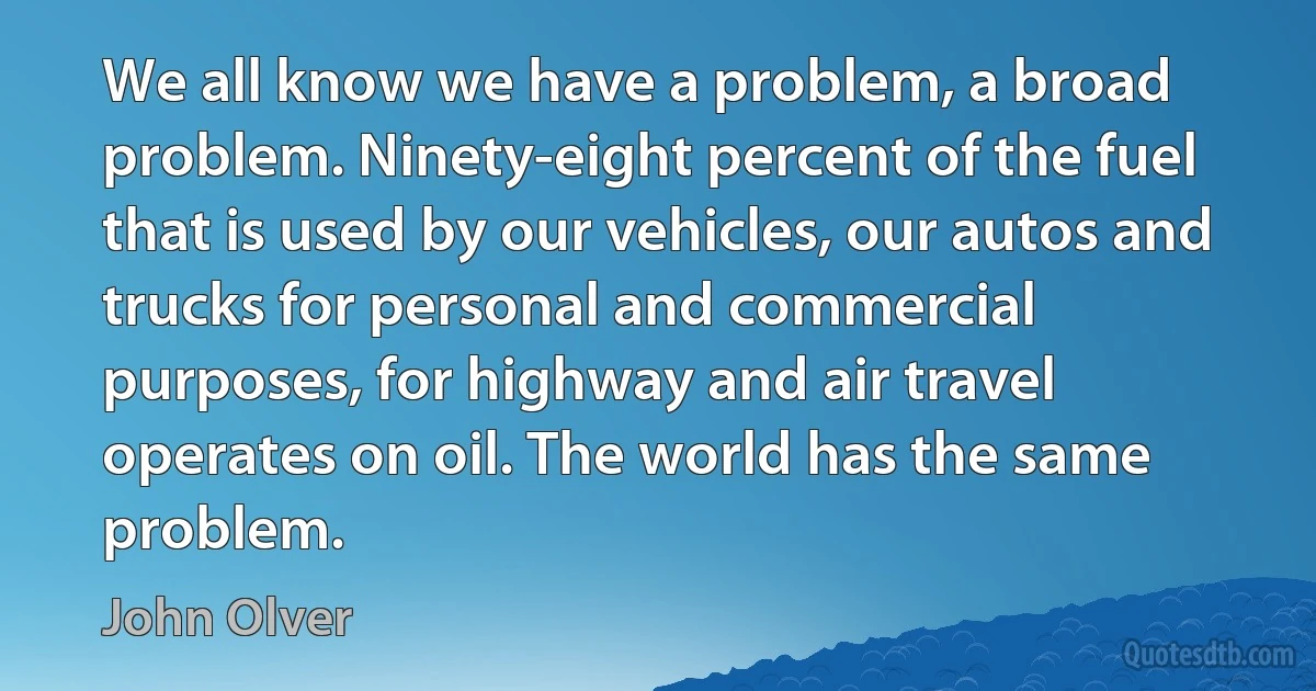 We all know we have a problem, a broad problem. Ninety-eight percent of the fuel that is used by our vehicles, our autos and trucks for personal and commercial purposes, for highway and air travel operates on oil. The world has the same problem. (John Olver)