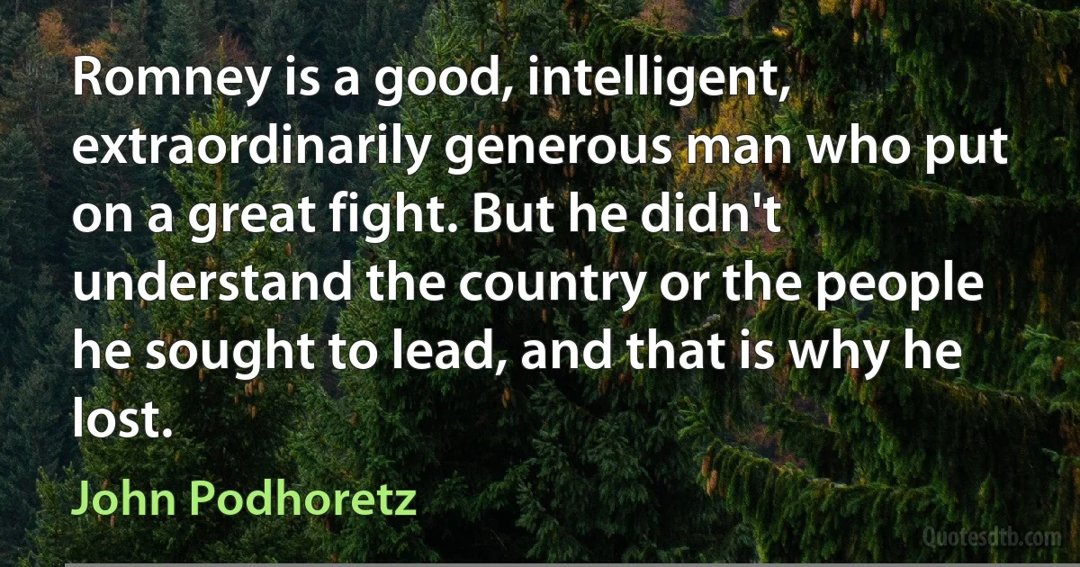 Romney is a good, intelligent, extraordinarily generous man who put on a great fight. But he didn't understand the country or the people he sought to lead, and that is why he lost. (John Podhoretz)