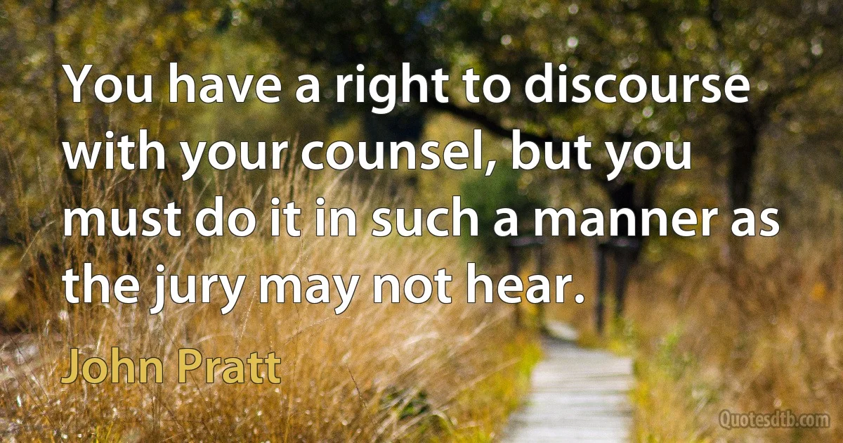 You have a right to discourse with your counsel, but you must do it in such a manner as the jury may not hear. (John Pratt)