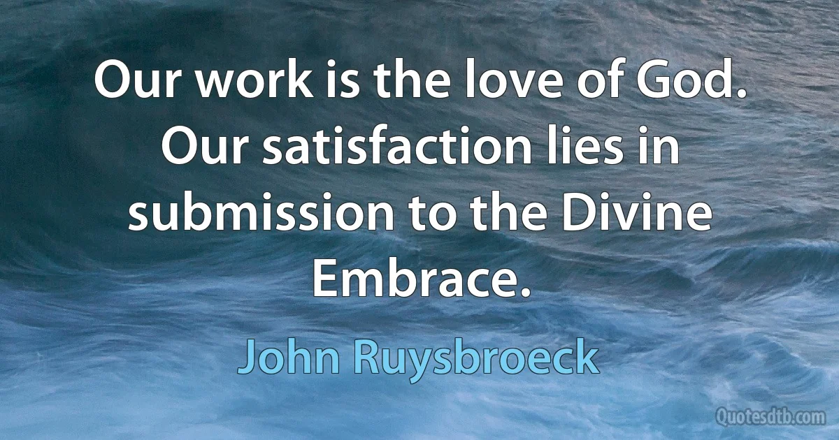 Our work is the love of God. Our satisfaction lies in submission to the Divine Embrace. (John Ruysbroeck)