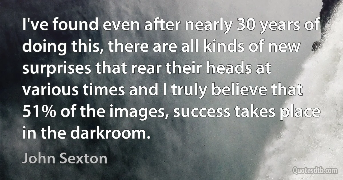 I've found even after nearly 30 years of doing this, there are all kinds of new surprises that rear their heads at various times and I truly believe that 51% of the images, success takes place in the darkroom. (John Sexton)