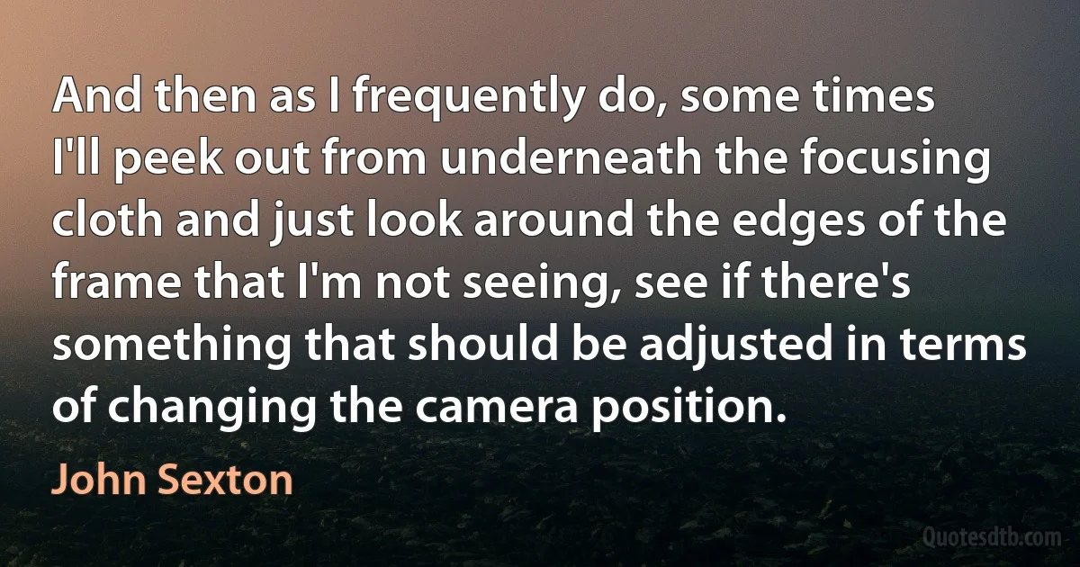 And then as I frequently do, some times I'll peek out from underneath the focusing cloth and just look around the edges of the frame that I'm not seeing, see if there's something that should be adjusted in terms of changing the camera position. (John Sexton)