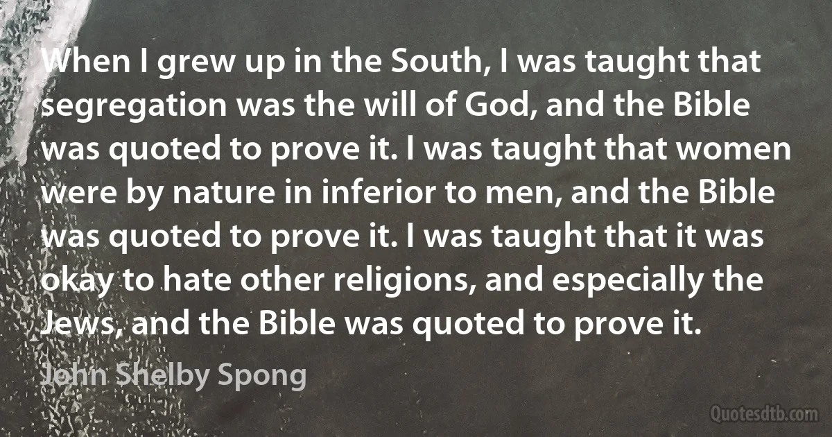 When I grew up in the South, I was taught that segregation was the will of God, and the Bible was quoted to prove it. I was taught that women were by nature in inferior to men, and the Bible was quoted to prove it. I was taught that it was okay to hate other religions, and especially the Jews, and the Bible was quoted to prove it. (John Shelby Spong)