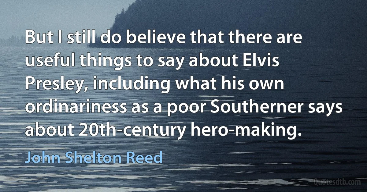 But I still do believe that there are useful things to say about Elvis Presley, including what his own ordinariness as a poor Southerner says about 20th-century hero-making. (John Shelton Reed)