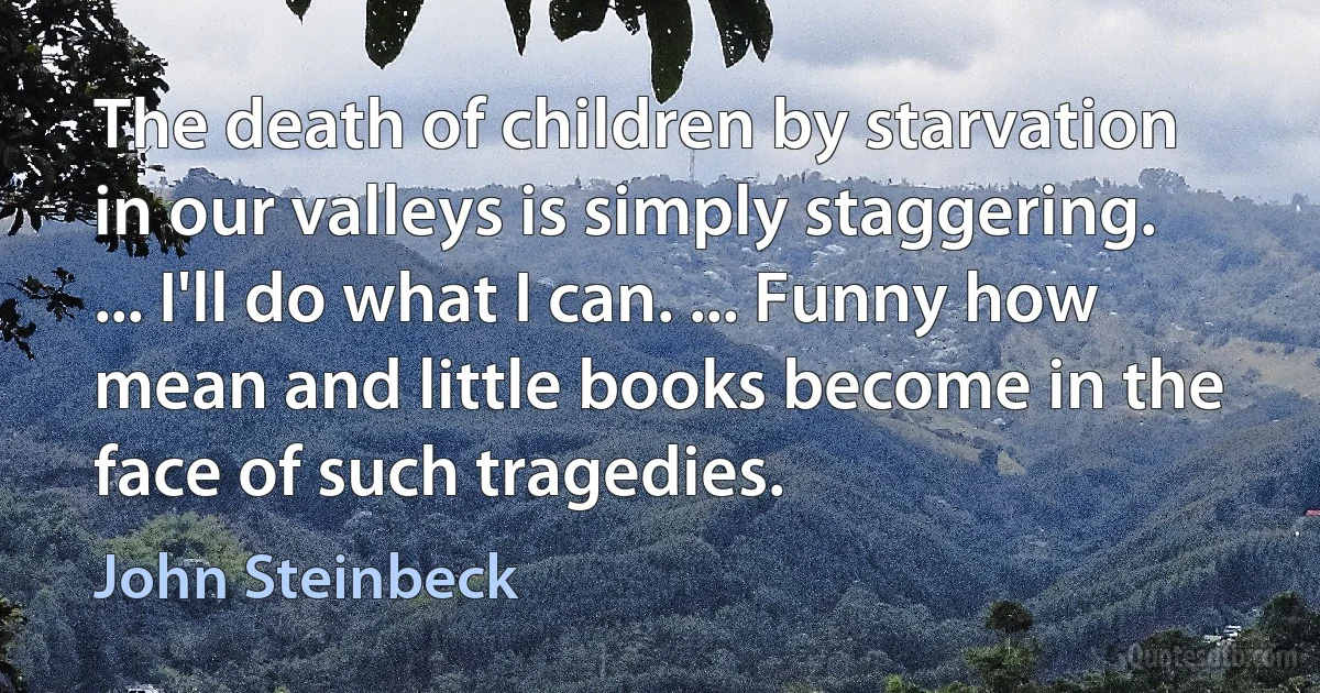 The death of children by starvation in our valleys is simply staggering. ... I'll do what I can. ... Funny how mean and little books become in the face of such tragedies. (John Steinbeck)