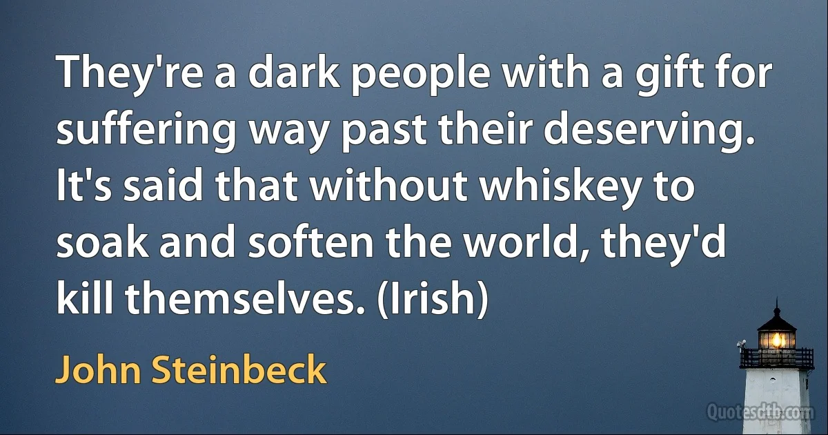 They're a dark people with a gift for suffering way past their deserving. It's said that without whiskey to soak and soften the world, they'd kill themselves. (Irish) (John Steinbeck)