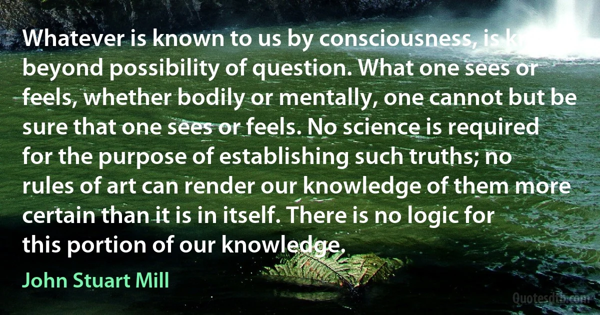 Whatever is known to us by consciousness, is known beyond possibility of question. What one sees or feels, whether bodily or mentally, one cannot but be sure that one sees or feels. No science is required for the purpose of establishing such truths; no rules of art can render our knowledge of them more certain than it is in itself. There is no logic for this portion of our knowledge. (John Stuart Mill)