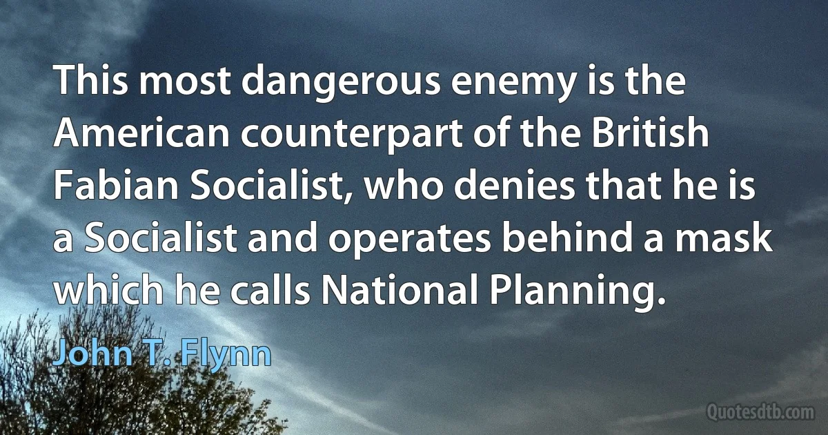 This most dangerous enemy is the American counterpart of the British Fabian Socialist, who denies that he is a Socialist and operates behind a mask which he calls National Planning. (John T. Flynn)