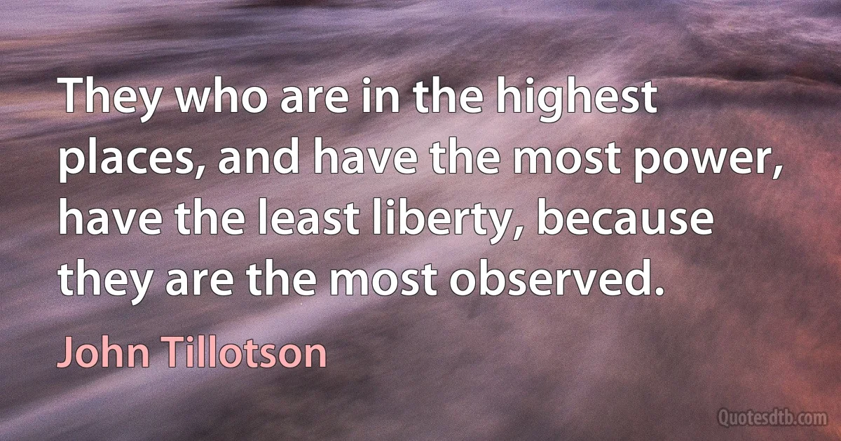 They who are in the highest places, and have the most power, have the least liberty, because they are the most observed. (John Tillotson)