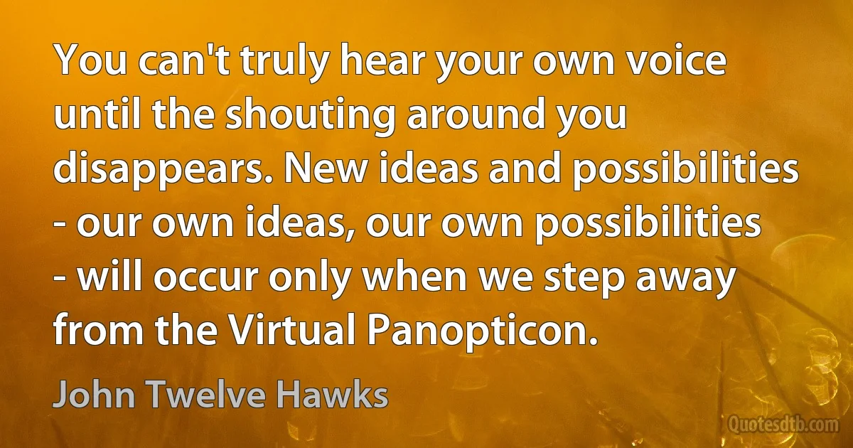 You can't truly hear your own voice until the shouting around you disappears. New ideas and possibilities - our own ideas, our own possibilities - will occur only when we step away from the Virtual Panopticon. (John Twelve Hawks)