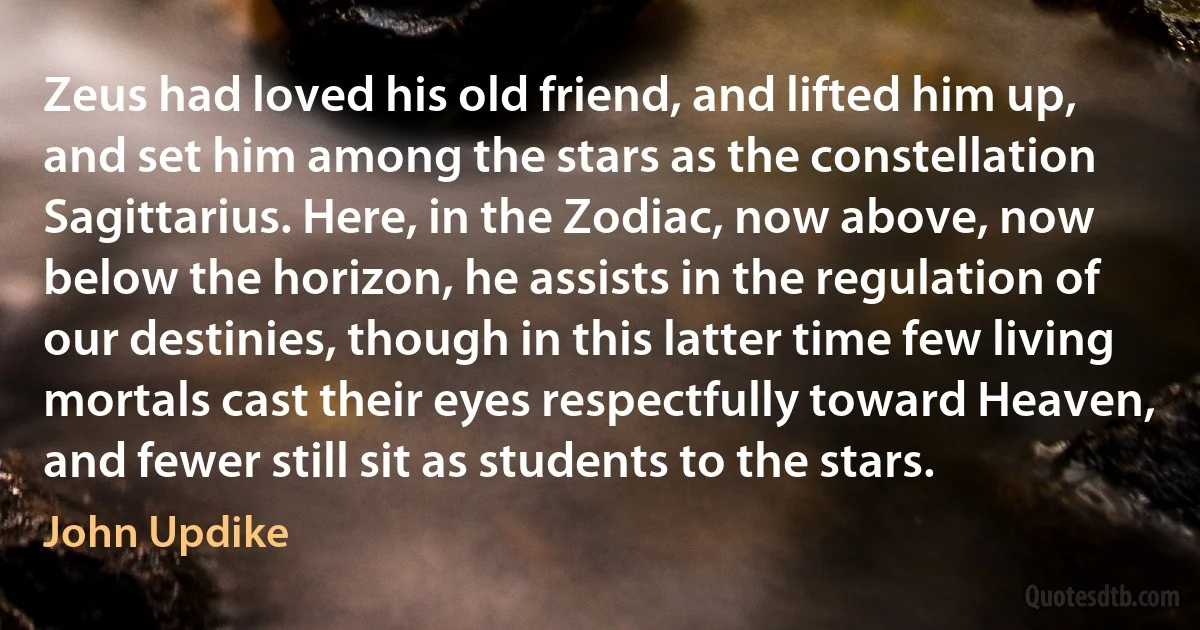 Zeus had loved his old friend, and lifted him up, and set him among the stars as the constellation Sagittarius. Here, in the Zodiac, now above, now below the horizon, he assists in the regulation of our destinies, though in this latter time few living mortals cast their eyes respectfully toward Heaven, and fewer still sit as students to the stars. (John Updike)