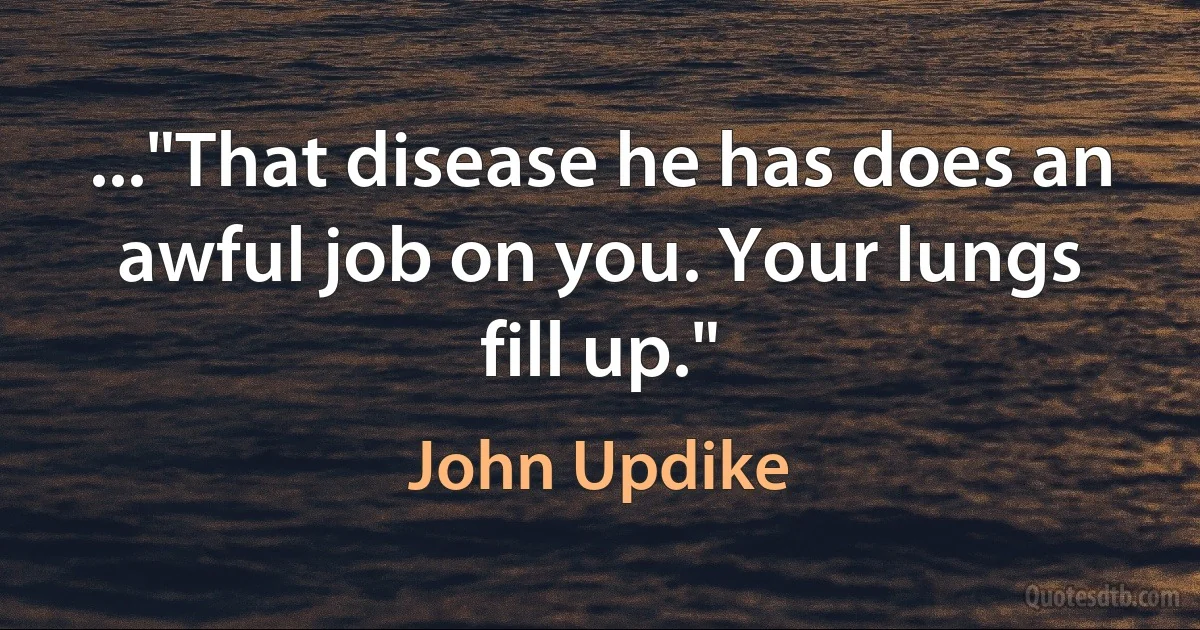 ..."That disease he has does an awful job on you. Your lungs fill up." (John Updike)