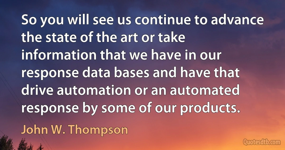 So you will see us continue to advance the state of the art or take information that we have in our response data bases and have that drive automation or an automated response by some of our products. (John W. Thompson)