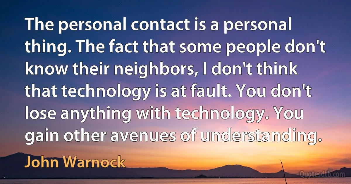 The personal contact is a personal thing. The fact that some people don't know their neighbors, I don't think that technology is at fault. You don't lose anything with technology. You gain other avenues of understanding. (John Warnock)