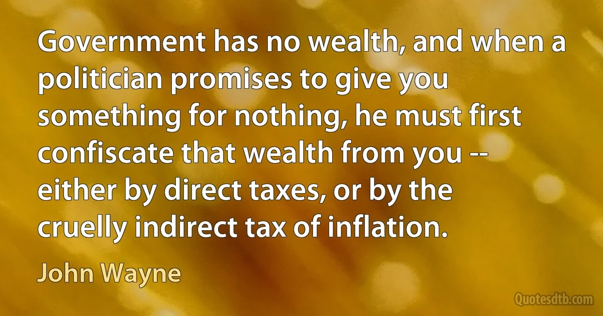 Government has no wealth, and when a politician promises to give you something for nothing, he must first confiscate that wealth from you -- either by direct taxes, or by the cruelly indirect tax of inflation. (John Wayne)