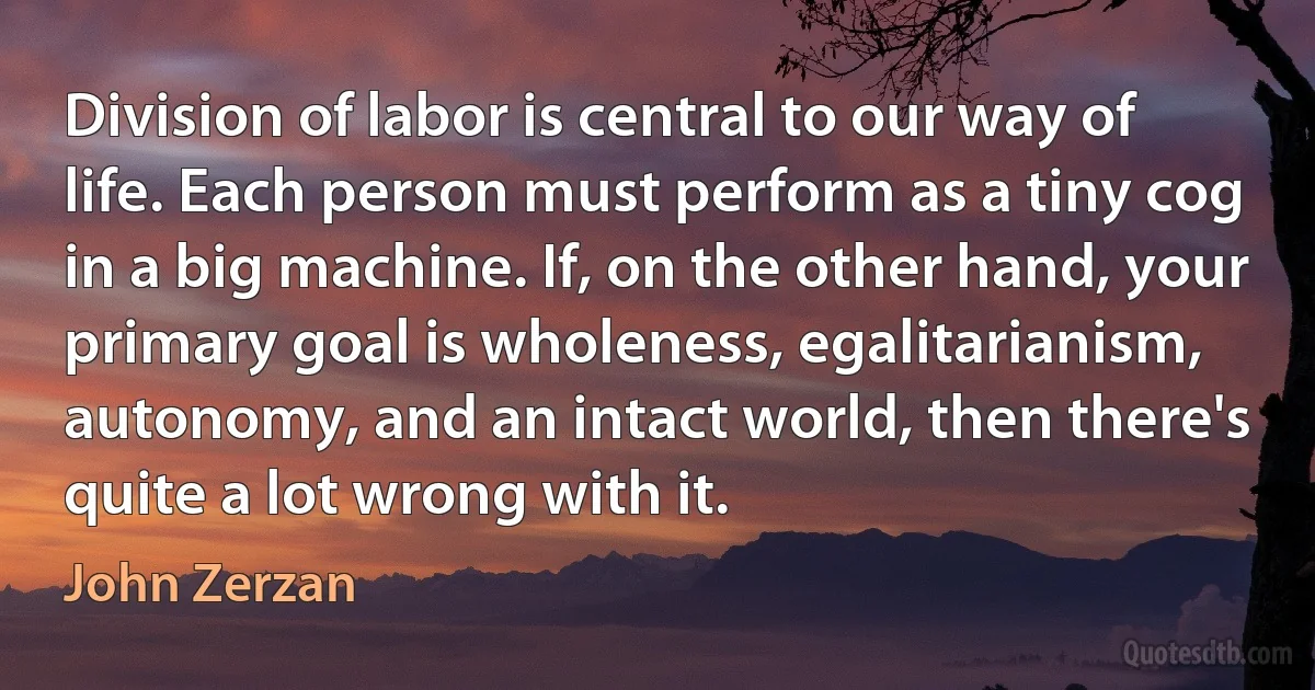 Division of labor is central to our way of life. Each person must perform as a tiny cog in a big machine. If, on the other hand, your primary goal is wholeness, egalitarianism, autonomy, and an intact world, then there's quite a lot wrong with it. (John Zerzan)