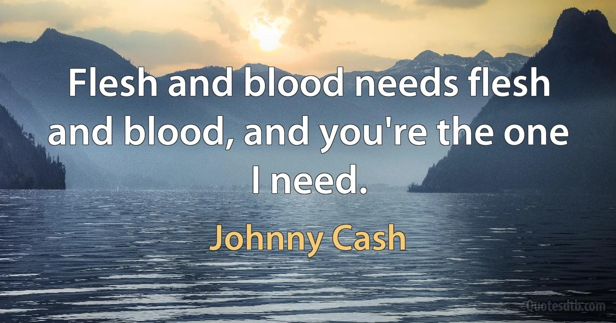 Flesh and blood needs flesh and blood, and you're the one I need. (Johnny Cash)