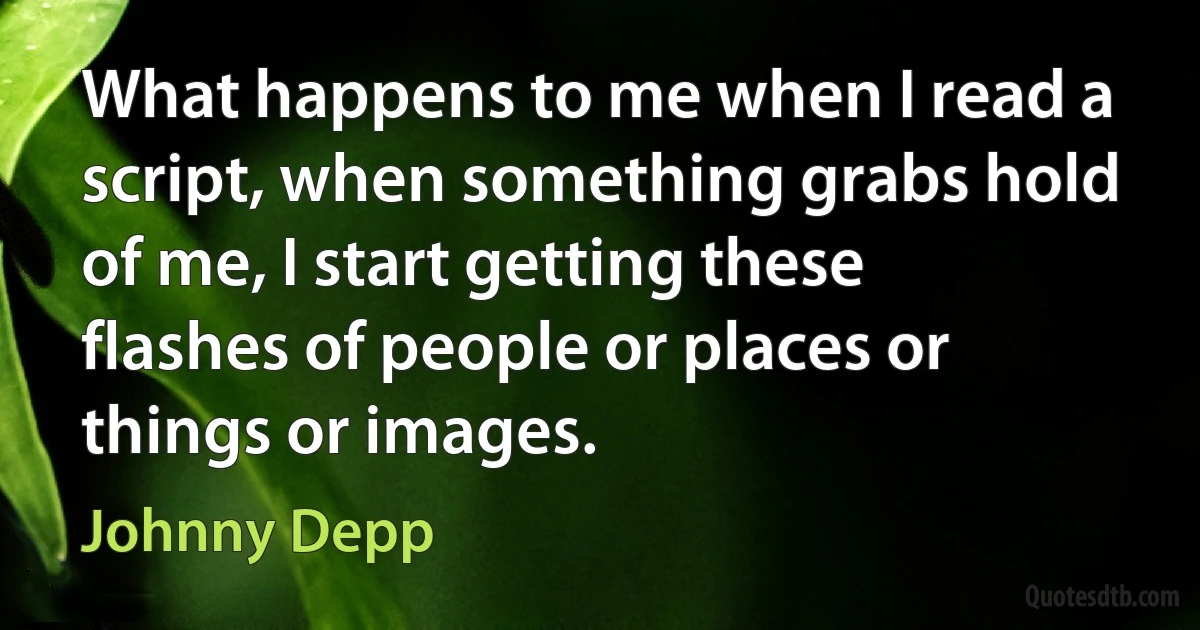 What happens to me when I read a script, when something grabs hold of me, I start getting these flashes of people or places or things or images. (Johnny Depp)