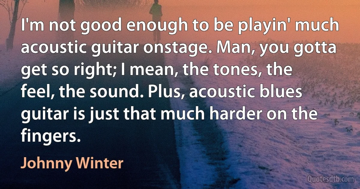 I'm not good enough to be playin' much acoustic guitar onstage. Man, you gotta get so right; I mean, the tones, the feel, the sound. Plus, acoustic blues guitar is just that much harder on the fingers. (Johnny Winter)